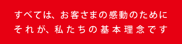 すべては、お客さまの感動のために それが、私たちの基本理念です